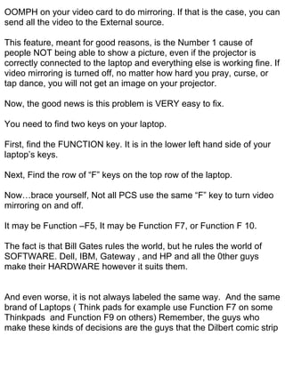 OOMPH on your video card to do mirroring. If that is the case, you can
send all the video to the External source.

This feature, meant for good reasons, is the Number 1 cause of
people NOT being able to show a picture, even if the projector is
correctly connected to the laptop and everything else is working fine. If
video mirroring is turned off, no matter how hard you pray, curse, or
tap dance, you will not get an image on your projector.

Now, the good news is this problem is VERY easy to fix.

You need to find two keys on your laptop.

First, find the FUNCTION key. It is in the lower left hand side of your
laptop’s keys.

Next, Find the row of “F” keys on the top row of the laptop.

Now…brace yourself, Not all PCS use the same “F” key to turn video
mirroring on and off.

It may be Function –F5, It may be Function F7, or Function F 10.

The fact is that Bill Gates rules the world, but he rules the world of
SOFTWARE. Dell, IBM, Gateway , and HP and all the 0ther guys
make their HARDWARE however it suits them.


And even worse, it is not always labeled the same way. And the same
brand of Laptops ( Think pads for example use Function F7 on some
Thinkpads and Function F9 on others) Remember, the guys who
make these kinds of decisions are the guys that the Dilbert comic strip
 