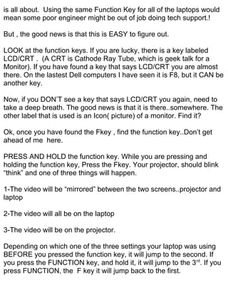 is all about. Using the same Function Key for all of the laptops would
mean some poor engineer might be out of job doing tech support.!

But , the good news is that this is EASY to figure out.

LOOK at the function keys. If you are lucky, there is a key labeled
LCD/CRT . (A CRT is Cathode Ray Tube, which is geek talk for a
Monitor). If you have found a key that says LCD/CRT you are almost
there. On the lastest Dell computers I have seen it is F8, but it CAN be
another key.

Now, if you DON’T see a key that says LCD/CRT you again, need to
take a deep breath. The good news is that it is there..somewhere. The
other label that is used is an Icon( picture) of a monitor. Find it?

Ok, once you have found the Fkey , find the function key..Don’t get
ahead of me here.

PRESS AND HOLD the function key. While you are pressing and
holding the function key, Press the Fkey. Your projector, should blink
“think” and one of three things will happen.

1-The video will be “mirrored” between the two screens..projector and
laptop

2-The video will all be on the laptop

3-The video will be on the projector.

Depending on which one of the three settings your laptop was using
BEFORE you pressed the function key, it will jump to the second. If
you press the FUNCTION key, and hold it, it will jump to the 3 rd. If you
press FUNCTION, the F key it will jump back to the first.
 