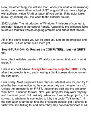 Now, the other thing you will see that , when you went to the mirroring
mode., the screen either looked JUST as good( if you have a laptop
with sufficient video RAM) or lousy. (If you don’t) . If the color looks
lousy, try sending ALL the video to the external source.

2012 Update: The introduction of Windows 7 includes a “connect to
projector” feature in the control Panels. Apparently the Windows folks
found out that this was an ongoing problem and added that feature.


Alll of the above steps you will do once you turn on the projector and
computer. But we aren’t quite there yet.
….
Step 4-TURN ON ( Or Restart the COMPUTER)….but not QUITE
yet.

Now , the inevitable question: What do you turn on first, and in what
order. ?

Here is my best advice: Always turn on the projector FIRST. Only
after the projector is on, and showing a blank screen, do you turn on
the computer.

Here’s why. Most projectors have chips in side that look for, and try to
give the best connection to, the computer they are trying to “talk to”.
Unless the projector is on FIRST, these chips built into the projector
wont have a chance to work. Now, your projector may work anyway,
and that is all good. But basically, when you turn on the projector, it is
saying , to whatever is connected to it by the cable “Talk to me!” . If
the computer is turned on first, the projectors doesn’t get a chance to
“ask” what it is talking to, and either they may not communicate at all,
 