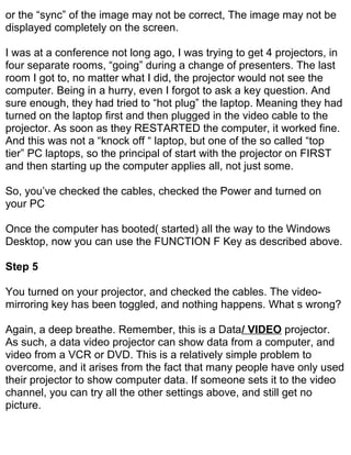 or the “sync” of the image may not be correct, The image may not be
displayed completely on the screen.

I was at a conference not long ago, I was trying to get 4 projectors, in
four separate rooms, “going” during a change of presenters. The last
room I got to, no matter what I did, the projector would not see the
computer. Being in a hurry, even I forgot to ask a key question. And
sure enough, they had tried to “hot plug” the laptop. Meaning they had
turned on the laptop first and then plugged in the video cable to the
projector. As soon as they RESTARTED the computer, it worked fine.
And this was not a “knock off “ laptop, but one of the so called “top
tier” PC laptops, so the principal of start with the projector on FIRST
and then starting up the computer applies all, not just some.

So, you’ve checked the cables, checked the Power and turned on
your PC

Once the computer has booted( started) all the way to the Windows
Desktop, now you can use the FUNCTION F Key as described above.

Step 5

You turned on your projector, and checked the cables. The video-
mirroring key has been toggled, and nothing happens. What s wrong?

Again, a deep breathe. Remember, this is a Data/ VIDEO projector.
As such, a data video projector can show data from a computer, and
video from a VCR or DVD. This is a relatively simple problem to
overcome, and it arises from the fact that many people have only used
their projector to show computer data. If someone sets it to the video
channel, you can try all the other settings above, and still get no
picture.
 