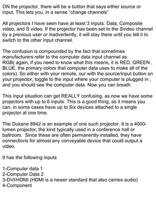 ON the projector, there will be a button that says either source or
input. This lets you, in a sense “change channels”

All projectors I have seen have at least 3 inputs. Data, Composite
video, and S video. If the projector has been set to the Svideo channel
by a previous user or inadvertently, it will stay there until you tell it to
switch to the other input channel.

The confusion is compounded by the fact that sometimes
manufacturers refer to the computer data input channel as
RGB( again, if you need to know what this means, it is RED, GREEN ,
BLUE, the primary colors that computer data uses to make all of the
colors). So either with your remote, our with the source/input button on
your projector, toggle to the input where your computer is plugged in ,
and you should see the computer data. Now you can breath.

This input situation can get REALLY confusing, as now we have some
projectors with up to 6 inputs. This is a good thing, as it means you
can, in some cases have up to Six devices attached to a single
projector at one time.

The Dukane 8942 is an example of one such projector. It is a 4000-
lumen projector, the kind typically used in a conference hall or
ballroom. Since these are often permanently installed, they have
connections for almost any conveyable device that could output a
video.

It has the following inputs

1-Computer data 1
2-Computer Data 2
3-DVI/HDMI (HDMI is a newer standard that also carries audio)
4-Component
 