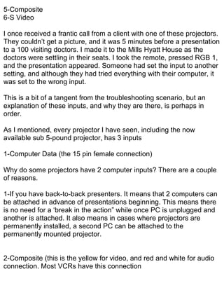 5-Composite
6-S Video

I once received a frantic call from a client with one of these projectors.
They couldn’t get a picture, and it was 5 minutes before a presentation
to a 100 visiting doctors. I made it to the Mills Hyatt House as the
doctors were settling in their seats. I took the remote, pressed RGB 1,
and the presentation appeared. Someone had set the input to another
setting, and although they had tried everything with their computer, it
was set to the wrong input.

This is a bit of a tangent from the troubleshooting scenario, but an
explanation of these inputs, and why they are there, is perhaps in
order.

As I mentioned, every projector I have seen, including the now
available sub 5-pound projector, has 3 inputs

1-Computer Data (the 15 pin female connection)

Why do some projectors have 2 computer inputs? There are a couple
of reasons.

1-If you have back-to-back presenters. It means that 2 computers can
be attached in advance of presentations beginning. This means there
is no need for a ‘break in the action” while once PC is unplugged and
another is attached. It also means in cases where projectors are
permanently installed, a second PC can be attached to the
permanently mounted projector.


2-Composite (this is the yellow for video, and red and white for audio
connection. Most VCRs have this connection
 