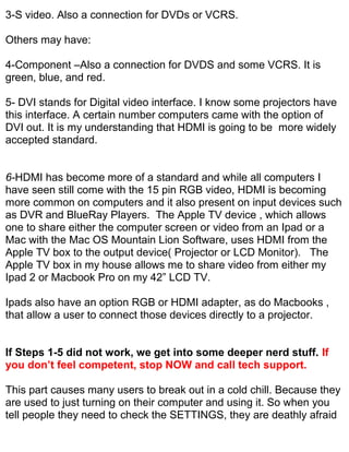 3-S video. Also a connection for DVDs or VCRS.

Others may have:

4-Component –Also a connection for DVDS and some VCRS. It is
green, blue, and red.

5- DVI stands for Digital video interface. I know some projectors have
this interface. A certain number computers came with the option of
DVI out. It is my understanding that HDMI is going to be more widely
accepted standard.


6-HDMI has become more of a standard and while all computers I
have seen still come with the 15 pin RGB video, HDMI is becoming
more common on computers and it also present on input devices such
as DVR and BlueRay Players. The Apple TV device , which allows
one to share either the computer screen or video from an Ipad or a
Mac with the Mac OS Mountain Lion Software, uses HDMI from the
Apple TV box to the output device( Projector or LCD Monitor). The
Apple TV box in my house allows me to share video from either my
Ipad 2 or Macbook Pro on my 42” LCD TV.

Ipads also have an option RGB or HDMI adapter, as do Macbooks ,
that allow a user to connect those devices directly to a projector.


If Steps 1-5 did not work, we get into some deeper nerd stuff. If
you don’t feel competent, stop NOW and call tech support.

This part causes many users to break out in a cold chill. Because they
are used to just turning on their computer and using it. So when you
tell people they need to check the SETTINGS, they are deathly afraid
 