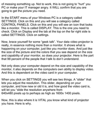 of messing something up. Not to work, this is not going to “hurt” you
PC or make your IT manager angry. It WILL confirm that you are
going to get the picture you need.

In the START menu of your Windows PC is a category called
SETTINGS. Click on this and you will see a category called
CONTROL PANELS. Click on this and you will see an icon that looks
like a monitor. This is called DISPLAY. This is the one you need to
check. Click on Display and the tab at the top on the far right side is
called SETTINGS. Click on settings.

Now, brace yourself for some “geek talk”. Your data video projector is
really, in essence nothing more than a monitor. It shows what is
happening on your computer, just like you monitor does. And just like
the size of the picture and the colors that you see depend on the size
and capability of your monitor, so does your projector. Here is the part
that 99 percent of the people that I talk to don’t understand.

Not only does your computer depend on the size and capability of the
monitor, it also depends on the computers own ability to display video.
And this is dependent on the video card in your computer.

When you click on SETTINGS you will see two things. A “slider” that
lets you adjust the resolution. This slider, depending on your
computer, and how new or old it is, and how good the video card is,
will let you “slide the resolution anywhere from
640x480 pixels up to perhaps as high as 1600x 1400 pixels.

Now, this is also where it is VITAL you know what kind of projector
you have. Here is why.
 