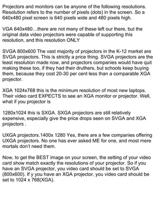 Projectors and monitors can be anyone of the following resolutions.
Resolution refers to the number of pixels (dots) in the screen. So a
640x480 pixel screen is 640 pixels wide and 480 pixels high.

VGA 640x480…there are not many of these left our there, but the
original data video projectors were capable of supporting this
resolution, and this resolution ONLY

SVGA 800x600 The vast majority of projectors in the K-12 market are
SVGA projectors. This is strictly a price thing. SVGA projectors are the
least resolution made now, and projectors companies would have quit
making these too, if they had their druthers, but schools keep buying
them, because they cost 20-30 per cent less than a comparable XGA
projector.

XGA 1024x768 this is the minimum resolution of most new laptops.
Their video card EXPECTS to see an XGA monitor or projector. Well,
what if you projector is

1280x1024 this is SXGA. SXGA projectors are still relatively
expensive, especially give the price drops seen on SVGA and XGA
projectors .

UXGA projectors.1400x 1280 Yes, there are a few companies offering
UXGA projectors. No one has ever asked ME for one, and most mere
mortals don’t need them.

Now, to get the BEST image on your screen, the setting of your video
card show match exactly the resolutions of your projector. So if you
have an SVGA projector, you video card should be set to SVGA
(800x600). If y you have an XGA projector, you video card should be
set to 1024 x 768(XGA).
 