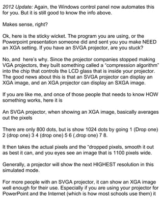 2012 Update: Again, the Windows control panel now automates this
for you. But it is still good to know the info above.

Makes sense, right?

Ok, here is the sticky wicket. The program you are using, or the
Powerpoint presentation someone did and sent you you make NEED
an XGA setting. If you have an SVGA projector, are you stuck?

No, and here’s why. Since the projector companies stopped making
VGA projectors, they built something called a “compression algorithm”
into the chip that controls the LCD glass that is inside your projector.
The good news about this is that an SVGA projector can display an
XGA image, and an XGA projector can display an SXGA image.

If you are like me, and once of those people that needs to know HOW
something works, here it is

An SVGA projector, when showing an XGA image, basically averages
out the pixels

There are only 800 dots, but is show 1024 dots by going 1 (Drop one)
2 (drop one) 3 4 (drop one) 5 6 (.drop one) 7 8.

It then takes the actual pixels and the “dropped pixels, smooth it out
as best it can, and you eyes see an image that is 1100 pixels wide.

Generally, a projector will show the next HIGHEST resolution in this
simulated mode.

For more people with an SVGA projector, it can show an XGA image
well enough for their use. Especially if you are using your projector for
PowerPoint and the Internet (which is how most schools use them) it
 