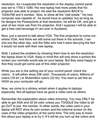 resolution. As I suspected the resolution in the display control panel
was set to 1700 x 1280. His new laptop had more pixels that his
projector was able to project. He said the resolution BACK to
1024x768 and it worked. Now, to show all the “real estate “ his new
computer was capable of , he would have to updated, but as long as
he designs his Powerpoints at that resolution, he will be OK, and get a
year of two more use from his projector. And I suppose I will be able to
get a free cold beverage if I am ever in Auckland.

Now, just a second to talk about VGA. The first projectors to come out
where VGA. And there are still some out there in the schools. I ran
into one the other day, and the folks who had it were decrying the fact
it would not work with their new laptop.

Well, I solved the problem by showing them how to set the resolution
the laptop down to VGA. Keep in mind this will only show a portion the
screen you normally would see on your laptop. But they were happy in
that they could get some use of this older projector.

While you are in the setting are of your control panel, check the
colors…It will either show 256 color, Thousands of colors, Millions of
colors (16 bit ) or Multimillion colors (32 bit). You want to set this as
HIGH as your computer will go.

Now, we come to a stickey wicket when it applies to laptops
especially. Not all laptops have as good a video card as others.

Remember the explanation about video mirroring. You may ONLY be
able to get XGA and 32 bit color unless you TOGGLE the video to all
go OUT to just the monitor. In other words, the video card in your
laptop will NOT drive its own screen and the external screen (in the
case of the video projector) at the same time. The only way to know
this about your laptop is to try it. If it will let you turn up the colors and
 
