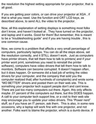 the resolution the highest setting appropriate for your projector, that is
all good.

If you are getting poor colors, or can drive your projector at XGA , if
that is what you need. Use the function and CRT LCD keys, as
described above, to send ALL the video to the projector.

Now, all this explanation of setting displays is something most folks
don’t know, and haven’t looked at . They have turned on the projector,
and laptop and it works. Good for them! But remember, this is meant
to be a “troubleshooting guide” and if you are having trouble , this is
one common cause.

Now, we come to a problem that affects a very small percentage of
computers, particularly laptops. You can do all the steps above, set
the resolution correctly, and it STILL doesn’t work. Just as computers
have printer drivers, that tell them how to talk to printers( and if your
printer wont print, sometimes you need to reinstall the printer
software), computers have video drivers that tell them how to talk to
monitors. Software can become corrupted. It doesn’t happen often,
but it does happen. Or someone did a bad job of writing the video
drivers for your computer, and the company that sold you the
computer realized that( after hundreds of complaints) and wrote some
“MO BETTER” drivers and posted them on their web site. This is
something your projector tech support people don’t and cant know.
There are just too many computers out there. Again, this only affects
maybe .01 percent of the computers out there, but this DOES happen.
A call to your computer tech support line, or a visit to their web site
may encourage you to update your video drivers. This “Power nerd”
stuff, so if you have an IT person, ask them. This is also, in some rare
occasions, why a laptop will work fine with one projector, and not
another. Folks want to blame the projector, which is a dumb device. If
 