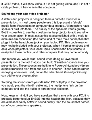 it GETS video, it will show video. If it is not getting video, and it is not a
cable problem, it has to lie in the computer.

Sound and your data video projector
A data video projector is designed to be a part of a multimedia
presentation. In most cases people use this to present a “single”
media form: Powerpoint or computer data images. All projectors have
speakers built into them. The quality of the speakers varies greatly.
But it is possible to use the speakers in the projector to add sound to
your presentation. In most cases this is accomplished with a male-to-
male min-din connection (the same kind of male male connection that
plugs into the headphone jack on your laptop PC. This cable may, or
may not be included with your projector. When it comes to sound and
data video projectors, your local Radio Shack is the best source to
easily find these cables , and other adapters that may come in handy.

The reason you would want sound when doing a Powerpoint
presentation is the fact that you can build “transition” sounds into your
presentation. These sounds are built-in to Powerpoint,and provide an
audible transition alert from one slide to another. These can be rather
annoying when over used, but on the other hand, if used judiciously
can add to your presentation.

To bring the sounds from your desktop PC or laptop to the projector,
you would plug the min din cable into the headphone jack on the
computer and into the audio-in port on your projector.

Now, keep in mind, if you have speakers that came with your PC, it is
probably better to plug THESE into the headphone jack, because they
are almost certainly better in sound quality than the sound that comes
out of your projector’s speakers.
 