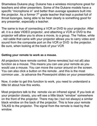 Shameless Dukane plug: Dukane has a wireless microphone great for
teachers and other presenters. Some of the Dukane models have a
specific “microphone in” and better than average speakers built into
the projector. As a former 7th grade teacher that kept a pocket full of
throat lozenges, being able to be hear clearly is something good for
any presenter, especially a teacher.

The same is true of connecting a VCR or DVD to your projector. After
all, it is a data VIDEO projector, and attaching a VCR or DVD to the
projector will allow you to show a movie, to a group. The Yellow, white
, red cable that came with your projector allows you to carry video and
sound from the composite port on the VCR or DVD to the projector.
Be sure, when looking at the back of your VCR

Getting your remote to work as a mouse.
All projectors have remote control. Some remotes( but not all) also
function as a mouse. This means you can use your remote as you
would use a mouse. You can move the cursor around on the screen.
You can also click a button on the remote ..and this is the most
common use…to advance the Powerpoint slides on your presentation.

Now, it order to get this function to work, you need to understand a
little bit about how this works.

Most projectors talk to the remote via an infrared signal. If you look at
your projector closely, you will see a little black “window” somewhere
on the front of the projector. There may be ( but not always) a similar
black window on the back of the projector. This is how your remote
TALKS to the projector. The signal from the remote is read by that
window.
 