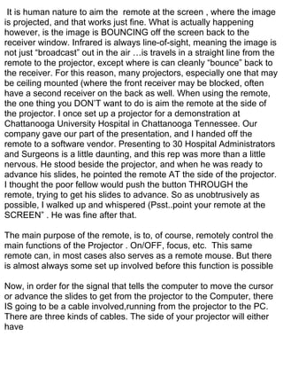 It is human nature to aim the remote at the screen , where the image
is projected, and that works just fine. What is actually happening
however, is the image is BOUNCING off the screen back to the
receiver window. Infrared is always line-of-sight, meaning the image is
not just “broadcast” out in the air …is travels in a straight line from the
remote to the projector, except where is can cleanly “bounce” back to
the receiver. For this reason, many projectors, especially one that may
be ceiling mounted (where the front receiver may be blocked, often
have a second receiver on the back as well. When using the remote,
the one thing you DON’T want to do is aim the remote at the side of
the projector. I once set up a projector for a demonstration at
Chattanooga University Hospital in Chattanooga Tennessee. Our
company gave our part of the presentation, and I handed off the
remote to a software vendor. Presenting to 30 Hospital Administrators
and Surgeons is a little daunting, and this rep was more than a little
nervous. He stood beside the projector, and when he was ready to
advance his slides, he pointed the remote AT the side of the projector.
I thought the poor fellow would push the button THROUGH the
remote, trying to get his slides to advance. So as unobtrusively as
possible, I walked up and whispered (Psst..point your remote at the
SCREEN” . He was fine after that.

The main purpose of the remote, is to, of course, remotely control the
main functions of the Projector . On/OFF, focus, etc. This same
remote can, in most cases also serves as a remote mouse. But there
is almost always some set up involved before this function is possible

Now, in order for the signal that tells the computer to move the cursor
or advance the slides to get from the projector to the Computer, there
IS going to be a cable involved,running from the projector to the PC.
There are three kinds of cables. The side of your projector will either
have
 