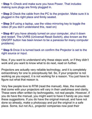 • Step 1--Check and make sure you have Power. That includes
making sure plugs are firmly plugged in.

• Step 2 Check the cable from the PC to the projector. Make sure it is
plugged in the right place and firmly seated.

• Step 3-If using a laptop, use the video mirroring key to toggle the
video (If you don’t understand this, read on)

• Step 4I f you have already turned on your computer, shut it down
and restart. The UVRS (Universal Reset Switch), also known as the
ON/OFF button has been known to be a panacea for many computer
problems)

* Step 5-Once it is turned back on confirm the Projector is set to the
right source or input.

Now, if you want to understand why these steps work, or if they didn’t
work and you want to know what to do next, read on further.

Projectors are actually very reliable technology, and it is completely
extraordinary for one to precipitously fail. So, if your projector is not
working as you expect, it is not working for a reason. You just have to
figure out what that reason is.

Very few people love to RTM (read the manual). Alas, the manuals
that come with your projectors will vary in their usefulness and clarity.
These were often written by technogeeks, not real people. However, if
you do have the manual, you might want to have it handy as you read
these suggestions. If you do have the original manual, and have not
done so already, make a photocopy and put the original in a safe
place. Some, but not ALL, projector companies now post their
 