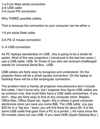 1-a 9 pin Male serial connection
2-A USB cable
3-A round PS connection

Why THREE possible cables.

That is because the connection to your computer can be either a

1-9 pin serial Male cable

2-A PS /2 mouse connection

3- A USB connection.

As PC laptops standardize on USB , this is going to be a whole lot
easier. Most of the new projectors ( introduced in the last two years )
use a USB cable. USB, for those of you who are acronym-challenged
stands for Universal Serial Bus ..USB.

USB cables are fairly easy to recognize and understand. On the
projector there will be a small square connection. On the laptop or
Desktop there will be a flat rectangular connection.

The problem here is frankly all projector manufacturers don’t include
this cable. I don’t know why, but I suppose they figure USB cables are
so common now, that most folks have a USB cable somewhere. If you
don’t , they are fairly easy to find at any computer store: Staples,
Office Max, Office Depot etc. Again, this is where a good computer
electronics store can save you some $$$. The USB cable you pay
$20 for in a “big box “ store, you will find there for about $5. It is the
same USB cable that goes from a PC to a printer. ( All macs since the
G3 models came out use USB. If you need ADB (Apple Desktop Bus )
 