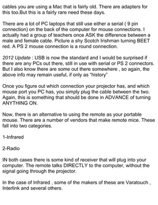 cables you are using a Mac that is fairly old. There are adapters for
this too.But this is a fairly rare need these days.

There are a lot of PC laptops that still use either a serial ( 9 pin
connection) on the back of the computer for mouse connections. I
actually had a group of teachers once ASK the difference between a
male and female cable. Picture a shy Scotch Irishman turning BEET
red. A PS 2 mouse connection is a round connection.

2012 Update : USB is now the standard and I would be surprised if
there are any PCs out there, still in use with serial or PS 2 connectors.
But I also know there are some out there somewhere , so again, the
above info may remain useful, if only as “history”

Once you figure out which connection your projector has, and which
mouse port you PC has, you simply plug the cable between the two.
Again, this is something that should be done in ADVANCE of turning
ANYTHING ON.

Now, there is an alternative to using the remote as your portable
mouse. There are a number of vendors that make remote mice. These
fall into two categories.

1-Infrared

2-Radio

IN both cases there is some kind of receiver that will plug into your
computer. The remote talks DIRECTLY to the computer, without the
signal going through the projector.

In the case of Infrared , some of the makers of these are Varatouch ,
Interlink and several others.
 