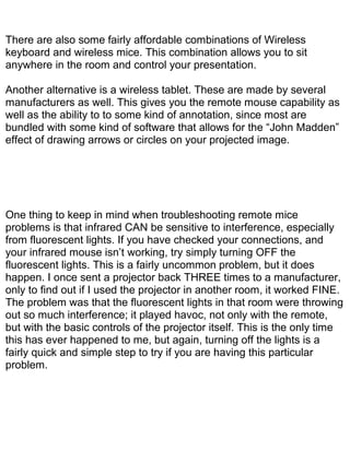 There are also some fairly affordable combinations of Wireless
keyboard and wireless mice. This combination allows you to sit
anywhere in the room and control your presentation.

Another alternative is a wireless tablet. These are made by several
manufacturers as well. This gives you the remote mouse capability as
well as the ability to to some kind of annotation, since most are
bundled with some kind of software that allows for the “John Madden”
effect of drawing arrows or circles on your projected image.




One thing to keep in mind when troubleshooting remote mice
problems is that infrared CAN be sensitive to interference, especially
from fluorescent lights. If you have checked your connections, and
your infrared mouse isn’t working, try simply turning OFF the
fluorescent lights. This is a fairly uncommon problem, but it does
happen. I once sent a projector back THREE times to a manufacturer,
only to find out if I used the projector in another room, it worked FINE.
The problem was that the fluorescent lights in that room were throwing
out so much interference; it played havoc, not only with the remote,
but with the basic controls of the projector itself. This is the only time
this has ever happened to me, but again, turning off the lights is a
fairly quick and simple step to try if you are having this particular
problem.
 