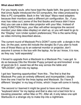 What about MACS?
For you hearty souls ,who have kept the Apple faith, the good news is
that since Apple introduced the G3 computers, the video produced by
Mac is PC compatible. Back in the “old days” Macs need adapters
because their monitors used a different pin configuration. So , if you
mac has video out ( some of the first Ibooks and Imacs didn’t have
this) you can use a data video projector with your Mac. Instead of
using FUNCTION keys, your Mac will either recognize the second
monitor( your data video display) on start up, or you will need to go to
the “Display” icon Under system preferences( This is the same thing
as video mirroring described above..

The current round of Macbook Pro’s DON’T come with a dongle in the
box. (In the past, some did include the dongle) So if you plan to hook
one of those Macs up to an external monitor or projector, don’t
assume it comes in the box with the laptop. As far as I know, it is now,
as they say “sold separately” .

I forced to upgrade from a Macbook to a Macbook Pro. I was got to
do so because Otis the Wonder Puppy jumped up and knocked a cup
of good ole S.C. sweet tea all the way across the table and
“SPLOOSH”, right into my laptop.

I got two “learning opportunities” from this . The first is that the
Macbook Pro uses an entirely different( and incompatible ) dongle
from the one I had for the Imac laptop and Macbook. So I have 3
different “dongles’ in my bag of tricks, which I hope will come in handy.

The second is I learned it might be good to have one of those
“keyboard skins” for my laptop and that is also not a bad trick for a
traveling presenter, either Mac or PC. After all, it only takes one split
Starbucks in a strange city to make trip into a nightmare.
 
