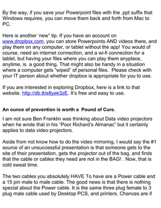 By the way, if you save your Powerpoint files with the .ppt suffix that
Windows requires, you can move them back and forth from Mac to
PC.

Here is another ‘new” tip. If you have an account on
www.dropbox.com, you can store Powerpoints AND videos there, and
play them on any computer, or tablet without the app! You would of
course, need an internet connection, and a wi-fi connection for a
tablet, but having your files where you can play them anyplace,
anytime, is a good thing. That might also be handy in a situation
where a computer gets “wiped” of personal files. Please check with
your IT person about whether dropbox is appropriate for you to use.

If you are interested in exploring Dropbox, here is a link to that
website. http://db.tt/e8yek3zE. It’s free and easy to use.


An ounce of prevention is worth a Pound of Cure.
I am not sure Ben Franklin was thinking about Data video projectors
when he wrote that in his “Poor Richard’s Almanac” but it certainly
applies to data video projectors.

Aside from not know how to do the video mirroring, I would say the #1
source of an unsuccessful presentation is that someone gets to the
site of their presentation, gets the projector out of the bag, and finds
that the cable or cables they need are not in the BAG! . Now, that is
cold sweat time.

The two cables you absolutely HAVE To have are a Power cable and
a 15 pin male to male cable. The good news is that there is nothing
special about the Power cable. It is the same three plug female to 3
plug male cable used by Desktop PCS, and printers. Chances are if
 