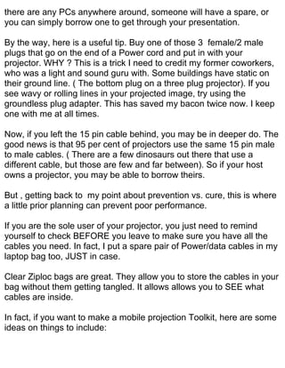 there are any PCs anywhere around, someone will have a spare, or
you can simply borrow one to get through your presentation.

By the way, here is a useful tip. Buy one of those 3 female/2 male
plugs that go on the end of a Power cord and put in with your
projector. WHY ? This is a trick I need to credit my former coworkers,
who was a light and sound guru with. Some buildings have static on
their ground line. ( The bottom plug on a three plug projector). If you
see wavy or rolling lines in your projected image, try using the
groundless plug adapter. This has saved my bacon twice now. I keep
one with me at all times.

Now, if you left the 15 pin cable behind, you may be in deeper do. The
good news is that 95 per cent of projectors use the same 15 pin male
to male cables. ( There are a few dinosaurs out there that use a
different cable, but those are few and far between). So if your host
owns a projector, you may be able to borrow theirs.

But , getting back to my point about prevention vs. cure, this is where
a little prior planning can prevent poor performance.

If you are the sole user of your projector, you just need to remind
yourself to check BEFORE you leave to make sure you have all the
cables you need. In fact, I put a spare pair of Power/data cables in my
laptop bag too, JUST in case.

Clear Ziploc bags are great. They allow you to store the cables in your
bag without them getting tangled. It allows allows you to SEE what
cables are inside.

In fact, if you want to make a mobile projection Toolkit, here are some
ideas on things to include:
 