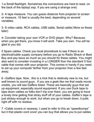 1-a Small flashlight. Sometimes the connections are hard to read, on
the back of the laptop( esp. if you are using a strange one)

2- A tape measure. You can guess distance from projector to screen
or measure. 15 feet is usually the best, depending on several
variables.

3- S video cable, RCA cables, USB cable, Serial cable( More on these
later)

4- Consider taking your own VCR or DVD player. Why? Because
when you get there, you know it will work. Take you own. You will be
glad to you did.

5 Spare cables. Check you local phonebook to see if there is an
electrical/cable supply company before you go to Radio Shack or Best
Buy and pay twice as much as you should for these cables. You might
also want to consider investing in a LONGER than the standard 5 foot
cable that comes with your projector. This comes in handy if you need
to set up your computer farther from your projector than a few feet
away.

6 –Gaffers tape. Now , this is a trick that is relatively new to me, but
well known to sound guys . If you are a geek like me that reads movie
credits, you will see Gaffers listed. These are basically guys that set
up equipment, especially sound equipment. If you use Duck tape to
tape down cables so folks don’t trip over them, you are going to have
a lovely time getting that sticky stuff off of your cables. Gaffer’s tape is
just stickey enough to work, but when you go to break down, it pulls
right off with no residue.

7 –Cable covers or raceway. I used to refer to this as “speedbumps”
but it that plastic cord cover you can buy that allows you to put cables
 