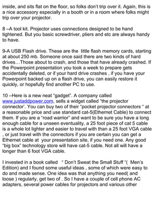 inside, and sits flat on the floor, so folks don’t trip over it. Again, this is
a nice accessory especially in a booth or in a room where folks might
trip over your projector.

8 –A tool kit. Projector uses connections designed to be hand
tightened. But you basic screwdriver, pliers and etc are always handy
to have.

9-A USB Flash drive. These are the little flash memory cards, starting
at about 250 mb. Someone once said there are two kinds of hard
drives…Those about to crash, and those that have already crashed. If
the Powerpoint presentation you took a week to prepare gets
accidentally deleted, or if your hard drive crashes , if you have your
Powerpoint backed up on a flash drive, you can easily restore it
quickly, or hopefully find another PC to use.

10 –Here is a new neat “gadget”. A company called
www.justaddpower.com, sells a widget called “the projector
connector’. You can buy two of their “pocket projector connectors “ at
a reasonable price and use standard cat-5(Ethernet Cable) to connect
them. If you are a “road warrior” and want to be sure you have a long
enough cable for a unseen eventuality, a 25 foot piece of cat 5 cable
is a whole lot lighter and easier to travel with than a 25 foot VGA cable
, or just travel with the connectors if you are certain you can get a
Ethernet cable at your presentation site, if you need one. Any good
“big box” technology store will have cat-5 cable. Not all will have a
longer than 6 foot VGA cable.

I invested in a book called “ Don’t Sweat the Small Stuff “( Men’s
Edition) and I found some useful ideas , some of which were easy to
do and made sense. One idea was that anything you need( and
loose ) regularly, get two of . So I have a couple of cell phone AC
adapters, several power cables for projectors and various other
 