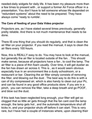 needed-daily widgets for daily life. It has been my pleasure more than
a few times to present with , or support a former Air Force officer in a
presentation. You don’t have to tell someone whose life depended on
“redundant systems” about the need to be prepared. They have
always come “ready to rumble’.

The Care of feeding of your Data Video projector
Projectors are, as I have stated several times previously, generally
pretty reliable. And there is not much maintenance that needs to be
done.

There IS one thing that you should do regularly, and that is clean the
air filter on your projector. If you read the manual, it says to clean the
air filers every 100 hours.

Now, this is REALLY easy to do. You may have to look at the manual,
but generally the air filer is located outside of the fan. . This should
make sense, because all projectors have a fan , to cool the lamp. The
air filter is a piece of thin foam usually. Over time, it will get dustier as
the fan has drawn air across it. This is , as it would seem obvious
especially true in an environment like a dusty schoolroom, or a
restaurant or bar. Cleaning the air filter simply consists of removing
the filter, and blowing out the dust . The best way to do this is with a
can of dry compressed air, which is also handy to clean out your Pc,
and can be found in any good office products store. If you are in a
pinch, you can remove the filter, take a deep breath and go POOF,
and blow out the dust.

If this task has been neglected long enough, your filter will get so
clogged that so little air gets through that the fan cant cool the lamp
enough, the lamp gets hot , and the automatic temperature shut off
kicks in, and your projector shuts off before it can start. This is very
rare, but I have had a couple of instances where, upon cleaning their
 