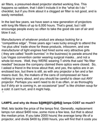 air filters, a presumed-dead projector started working fine. This
happens so seldom, that I didn’t include it in the “what do I do “
checklist, but if you think about it a clogged air filter is not good, and is
easily remedied.

In the last few years, we have seen a new generation of projectors
with long life filters of up to 6,000 hours. That’s great, but I still
encourage people every so often to take the good ole can of air and
blow it out.

Manufacturers of whatever product are always looking for a
“competitive edge”. Three years ago I was lucky enough to attend the
“ne plus ultra’ trade show for these products, infocomm, and one
manufacturer of light engines had hired some very attractive girls
( they are called “booth bunnies” in the business) to parade around the
Las Vegas convention center wearing surgical masks…and not a
whole lot more. Well, they WERE wearing T-shirts that said “No filter
needed” because the company claimed there optics were closed. So,
I asked a friend in the know about that, and yes, the optics are in an
enclosed box, but there is still, as with any projector a fan and a fan
means dust. So, the makers of the cans of compressed air have
nothing to worry about, and you should be careful to clean out ANY
projector. Perhaps you want need to do it as often, or as thoroughly
but if dirty air is coming in, an occasional “poof” is like chicken soup for
a cold :it cant hurt, and it might help.
 “


LAMPS..and why do those $@##@$%@#$@ lamps COST so much?
Well, lets tackle the price of the lamps first. Generally, replacement
lamps run about $400 now..some more a few less, but that is about
the median price. If you take 2000 hours( the average lamp life of a
projector, and divide $400 by 2000 hours, you will find that it costs you
 