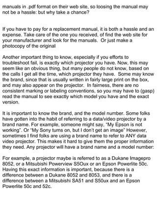 manuals in .pdf format on their web site, so loosing the manual may
not be a hassle: but why take a chance?


If you have to pay for a replacement manual, it is both a hassle and an
expense. Take care of the one you received, of find the web site for
your manufacturer and look for the manuals. Or just make a
photocopy of the original

Another important thing to know, especially if you efforts to
troubleshoot fail, is exactly which projector you have. Now, this may
seem like an obvious thing, but many people do not know, based on
the calls I get all the time, which projector they have. Some may know
the brand, since that is usually written in fairly large print on the box,
and may also appear on the projector. In fairness, there are no
consistent marking or labeling conventions, so you may have to (gasp)
read the manual to see exactly which model you have and the exact
version.

It is important to know the brand, and the model number. Some folks
have gotten into the habit of referring to a data/video projector by a
brand name. For example, someone might say, “My Epson is not
working”. Or “My Sony turns on, but I don’t get an image” However,
sometimes I find folks are using a brand name to refer to ANY data
video projector. This makes it hard to give them the proper information
they need. Any projector will have a brand name and a model number:

For example, a projector maybe is referred to as a Dukane Imagepro
8052, or a Mitsubishi Powerview S5Oux or an Epson Powerlite 50c.
Having this exact information is important, because there is a
difference between a Dukane 8052 and 8053, and there is a
difference between a Mitsubishi SA51 and S50ux and an Epson
Powerlite 50c and 52c.
 