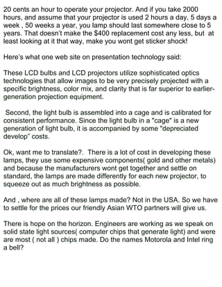 20 cents an hour to operate your projector. And if you take 2000
hours, and assume that your projector is used 2 hours a day, 5 days a
week , 50 weeks a year, you lamp should last somewhere close to 5
years. That doesn’t make the $400 replacement cost any less, but at
least looking at it that way, make you wont get sticker shock!

Here’s what one web site on presentation technology said:

These LCD bulbs and LCD projectors utilize sophisticated optics
technologies that allow images to be very precisely projected with a
specific brightness, color mix, and clarity that is far superior to earlier-
generation projection equipment.

 Second, the light bulb is assembled into a cage and is calibrated for
consistent performance. Since the light bulb in a "cage" is a new
generation of light bulb, it is accompanied by some "depreciated
develop” costs.

Ok, want me to translate?. There is a lot of cost in developing these
lamps, they use some expensive components( gold and other metals)
and because the manufacturers wont get together and settle on
standard, the lamps are made differently for each new projector, to
squeeze out as much brightness as possible.

And , where are all of these lamps made? Not in the USA. So we have
to settle for the prices our friendly Asian WTO partners will give us.

There is hope on the horizon. Engineers are working as we speak on
solid state light sources( computer chips that generate light) and were
are most ( not all ) chips made. Do the names Motorola and Intel ring
a bell?
 