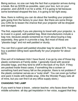 Being serious, no one can help the fact that a projector arrives during
a break. But as SOON as possible, open your box, turn on your
projector, and LEAVE it on for a while. If it is going to fail because
some bonehead dropped the box, it is going to fail right away.

Now, there is nothing you can do about the handling your projector
gets going from the factory to your door. But there are some things
you CAN do to lessen the chance that your projector will be dropped
and damaged.

The first, especially if you are planning to travel with your projector, is
to invest in a good, well padded bag. Most manufacturers include a
bag now, because people screamed so much about buying a bag
separately, they gave in a provide a bag. But most of these are
“placebo bags” and not well padded or sturdy.

You can find a good well padded shoulder bag for about $75. You can
buy a padded rolling back specifically for your projector for about
$275.

One sort of in-between trick I have found, it so go by one of those big
plastic containers at Family dollar. I generally travel with several
shoulder bags, and they tend to shift in the back of my SUV. If they
are packed inside these cases, if something like a screen or
something hard and heavy fall on the projector, there is not problem if
the plastic container serves as a “outer shell”. You can even go further
and pack it inside with bubble wrap. (Otis the Wonder Puppy eats all
of mine, but you can find it at any office supply store.)
CHANGING THE LAMP
If you want to hear a brave , veteran teacher, who faces down fierce
middle schoolers all day get trepidation in her voice, suggest that they
 