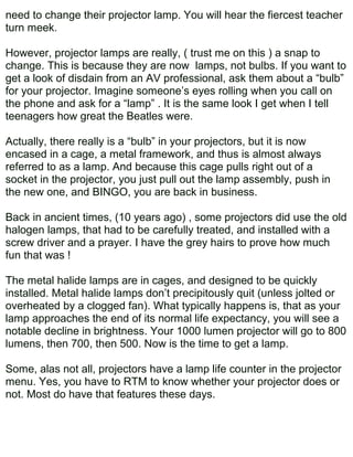 need to change their projector lamp. You will hear the fiercest teacher
turn meek.

However, projector lamps are really, ( trust me on this ) a snap to
change. This is because they are now lamps, not bulbs. If you want to
get a look of disdain from an AV professional, ask them about a “bulb”
for your projector. Imagine someone’s eyes rolling when you call on
the phone and ask for a “lamp” . It is the same look I get when I tell
teenagers how great the Beatles were.

Actually, there really is a “bulb” in your projectors, but it is now
encased in a cage, a metal framework, and thus is almost always
referred to as a lamp. And because this cage pulls right out of a
socket in the projector, you just pull out the lamp assembly, push in
the new one, and BINGO, you are back in business.

Back in ancient times, (10 years ago) , some projectors did use the old
halogen lamps, that had to be carefully treated, and installed with a
screw driver and a prayer. I have the grey hairs to prove how much
fun that was !

The metal halide lamps are in cages, and designed to be quickly
installed. Metal halide lamps don’t precipitously quit (unless jolted or
overheated by a clogged fan). What typically happens is, that as your
lamp approaches the end of its normal life expectancy, you will see a
notable decline in brightness. Your 1000 lumen projector will go to 800
lumens, then 700, then 500. Now is the time to get a lamp.

Some, alas not all, projectors have a lamp life counter in the projector
menu. Yes, you have to RTM to know whether your projector does or
not. Most do have that features these days.
 