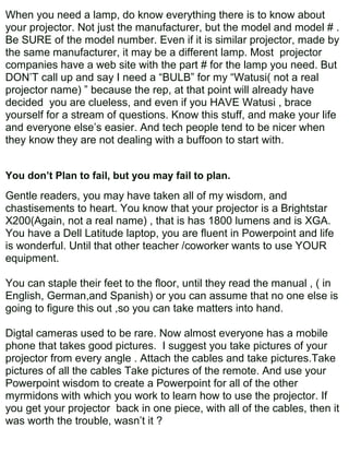When you need a lamp, do know everything there is to know about
your projector. Not just the manufacturer, but the model and model # .
Be SURE of the model number. Even if it is similar projector, made by
the same manufacturer, it may be a different lamp. Most projector
companies have a web site with the part # for the lamp you need. But
DON’T call up and say I need a “BULB” for my “Watusi( not a real
projector name) ” because the rep, at that point will already have
decided you are clueless, and even if you HAVE Watusi , brace
yourself for a stream of questions. Know this stuff, and make your life
and everyone else’s easier. And tech people tend to be nicer when
they know they are not dealing with a buffoon to start with.


You don’t Plan to fail, but you may fail to plan.
Gentle readers, you may have taken all of my wisdom, and
chastisements to heart. You know that your projector is a Brightstar
X200(Again, not a real name) , that is has 1800 lumens and is XGA.
You have a Dell Latitude laptop, you are fluent in Powerpoint and life
is wonderful. Until that other teacher /coworker wants to use YOUR
equipment.

You can staple their feet to the floor, until they read the manual , ( in
English, German,and Spanish) or you can assume that no one else is
going to figure this out ,so you can take matters into hand.

Digtal cameras used to be rare. Now almost everyone has a mobile
phone that takes good pictures. I suggest you take pictures of your
projector from every angle . Attach the cables and take pictures.Take
pictures of all the cables Take pictures of the remote. And use your
Powerpoint wisdom to create a Powerpoint for all of the other
myrmidons with which you work to learn how to use the projector. If
you get your projector back in one piece, with all of the cables, then it
was worth the trouble, wasn’t it ?
 