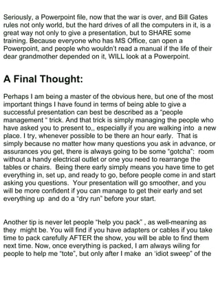 Seriously, a Powerpoint file, now that the war is over, and Bill Gates
rules not only world, but the hard drives of all the computers in it, is a
great way not only to give a presentation, but to SHARE some
training. Because everyone who has MS Office, can open a
Powerpoint, and people who wouldn’t read a manual if the life of their
dear grandmother depended on it, WILL look at a Powerpoint.


A Final Thought:
Perhaps I am being a master of the obvious here, but one of the most
important things I have found in terms of being able to give a
successful presentation can best be described as a “people
management “ trick. And that trick is simply managing the people who
have asked you to present to,, especially if you are walking into a new
place. I try, whenever possible to be there an hour early. That is
simply because no matter how many questions you ask in advance, or
assurances you get, there is always going to be some “gotcha”: room
without a handy electrical outlet or one you need to rearrange the
tables or chairs. Being there early simply means you have time to get
everything in, set up, and ready to go, before people come in and start
asking you questions. Your presentation will go smoother, and you
will be more confident if you can manage to get their early and set
everything up and do a “dry run” before your start.


Another tip is never let people “help you pack” , as well-meaning as
they might be. You will find if you have adapters or cables if you take
time to pack carefully AFTER the show, you will be able to find them
next time. Now, once everything is packed, I am always wiling for
people to help me “tote”, but only after I make an ‘idiot sweep” of the
 