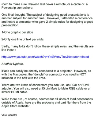 room to make sure I haven’t laid down a remote, or a cable or a
Powerstrip somewhere.

One final thought. The subject of designing good presentations is
another subject for another time. However, I attended a conference
and heard a presenter who gave 2 simple rules for designing a good
presentation

1-One graphic per slide

2-Only one line of text per slide.

Sadly, many folks don’t follow these simple rules and the results are
like these :

http://www.youtube.com/watch?v=YefStVmvTnc&feature=related

Another Update.

iPads can easily be directly connected to a projector . However, as
with the Macbooks, the “dongle” or connector you need is NOT
included in the box with the iPad.

There are two kinds of connectors you can use, an RGB or HDMI
adapter. You will also need a 15 pin Male to Male RGB cable or a
similar HDMI cable.

While there are , of course, sources for all kinds of Ipad accessories
outside of Apple, here are the products and part Numbers from the
Apple Store website :

VGA adapter
 