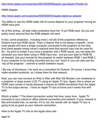 http://store.apple.com/us/product/MC552ZM/B/apple-vga-adapter?fnode=3a

HDMI Adapter

http://store.apple.com/us/product/MD098ZM/A/apple-digital-av-adapter

The ability to use the HDMI cable will of course depend on your projector having an
HDMI input port.

As of this writing , all data video projectors have the 15 pin RGB input. So you are
pretty much assured that the RGB adapter will work .

In fact, some projectors , including most ( not all) of the projectors offered by
Dukane have two RGB inputs. That’s a feature that is not always a benefit , since
most people will have a single computer connected to the projector at one time.
And some people simply haven’t realized what that second input can be used for .
So , my point is simply if you have a projector with 2 RGB inputs, you can keep the
computer you have been using in RGB input one, and put your ipad on RGB #2 ,
as needed. Use your remote for the projector to switch between RGB 1 and RGB 2.
If your projector is not ceiling mounted and you can “touch it’ you can also use the
“top of the projector “ controls to switch between inputs.

( By way of disclosure, I do work as a consultant for Dukane. Of course, I know they
make excellent products, so I chose them for that reason).

Now, you can now connect an iPad or Mac with Mac OS Moutain Lion wirelessly to
a projector or large screen LCD TV using an Apple TV box. Again, this is where an
HDMI input comes in handy because it require an HDMI connection from the Apple
TV to the output device. I have an Apple TV box at home and it works fine with
both..

Which is better ? The direct connection works first time, every time. Apple TV
connects to your school or office internet connection and network. If your network is
fast and trouble-free, no worries. If it is not, the results with an Apple TV box is
going to be as good as your network connection.

Here is the Apple TV info on the Apple store site :

Apple TV
 