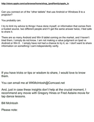 http://store.apple.com/us/browse/home/shop_ipod/family/apple_tv


Can you connect on of the “other tablets” that use Android or Windows 8 to a
projector?

You probably can.

I try to limit my advice to things I have done myself, or information that comes from
a trusted source. two different people and if I get the same answer twice, I feel safe
to share it.

There are so many Android and Win 8 tablet coming on the market, and I haven’t
tried them, I simply do not know. I am not making a value judgment on Ipad vs
Android or Win 8 . I simply have not had a chance to try it, so I don't want to share
information on something I cant independently verify.




If you have tricks or tips or wisdom to share, I would love to know
them.

You can email me at WKMcIntosh@Comcast.net

And, just in case these insights don’t help at the crucial moment, I
recommend any movie with Gregory Hines or Fred Astaire movie for
tap dance lessons.

Bill McIntosh

Please note:
 