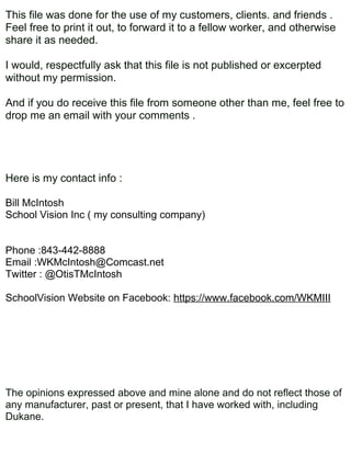 This file was done for the use of my customers, clients. and friends .
Feel free to print it out, to forward it to a fellow worker, and otherwise
share it as needed.

I would, respectfully ask that this file is not published or excerpted
without my permission.

And if you do receive this file from someone other than me, feel free to
drop me an email with your comments .




Here is my contact info :

Bill McIntosh
School Vision Inc ( my consulting company)


Phone :843-442-8888
Email :WKMcIntosh@Comcast.net
Twitter : @OtisTMcIntosh

SchoolVision Website on Facebook: https://www.facebook.com/WKMIII




The opinions expressed above and mine alone and do not reflect those of
any manufacturer, past or present, that I have worked with, including
Dukane.
 