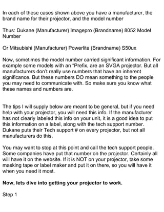 In each of these cases shown above you have a manufacturer, the
brand name for their projector, and the model number

Thus: Dukane (Manufacturer) Imagepro (Brandname) 8052 Model
Number

Or Mitsubishi (Manufacturer) Powerlite (Brandname) S50ux

Now, sometimes the model number carried significant information. For
example some models with an “Prefix, are an SVGA projector. But all
manufacturers don’t really use numbers that have an inherent
significance. But these numbers DO mean something to the people
you may need to communicate with. So make sure you know what
these names and numbers are.


The tips I will supply below are meant to be general, but if you need
help with your projector, you will need this info. If the manufacturer
has not clearly labeled this info on your unit, it is a good idea to put
this information on a label, along with the tech support number.
Dukane puts their Tech support # on every projector, but not all
manufacturers do this.

You may want to stop at this point and call the tech support people.
Some companies have put that number on the projector. Certainly all
will have it on the website. If it is NOT on your projector, take some
masking tape or label maker and put it on there, so you will have it
when you need it most.

Now, lets dive into getting your projector to work.

Step 1
 