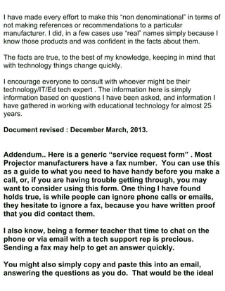 I have made every effort to make this “non denominational” in terms of
not making references or recommendations to a particular
manufacturer. I did, in a few cases use “real” names simply because I
know those products and was confident in the facts about them.

The facts are true, to the best of my knowledge, keeping in mind that
with technology things change quickly.

I encourage everyone to consult with whoever might be their
technology/IT/Ed tech expert . The information here is simply
information based on questions I have been asked, and information I
have gathered in working with educational technology for almost 25
years.

Document revised : December March, 2013.


Addendum.. Here is a generic “service request form” . Most
Projector manufacturers have a fax number. You can use this
as a guide to what you need to have handy before you make a
call, or, if you are having trouble getting through, you may
want to consider using this form. One thing I have found
holds true, is while people can ignore phone calls or emails,
they hesitate to ignore a fax, because you have written proof
that you did contact them.

I also know, being a former teacher that time to chat on the
phone or via email with a tech support rep is precious.
Sending a fax may help to get an answer quickly.

You might also simply copy and paste this into an email,
answering the questions as you do. That would be the ideal
 