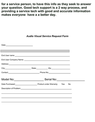 for a service person, to have this info as they seek to answer
your question. Good tech support is a 2 way process, and
providing a service tech with good and accurate information
makes everyone have a a better day.




                          Audio Visual Service Request Form


Date:__________________________




End User name _____________________________________________________

End User Company Name: ____________________________________________

Address:___________________________________________________________

City:_________________________ State:___________ Zip:__________________

Contact:______________________________ Phone No:_____________________


Model No:___________________ Serial No:__________________
Date Purchased:_____________________ Product under Warranty:   Yes   No

Description of Problem:_________________________________________________

____________________________________________________________________

____________________________________________________________________

____________________________________________________________________
 