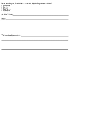 How would you like to be contacted regarding action taken?
( ) Phone
( ) Fax
( ) Neither

Action Taken_____________________________________________________

Date:___________________________________________________________




Technician Comments:_____________________________________________

_______________________________________________________________

_______________________________________________________________

_______________________________________________________________
 