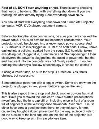 First of all, DON’T turn anything on yet. There is some checking
that needs to be done. Start with everything shut down. If you are
reading this after already trying. Shut everything down NOW.

You should start with everything shut down and turned off: Projector,
computer, VCR. DVD player, document camera.


Before checking the video connections, be sure you have checked the
power cable. This is an obvious but important consideration. Your
projector should be plugged into a known good power source. And
YES, makes sure it is plugged in FIRMLY on both ends. I know, I have
dashed into a building, soaked from the soggy S.C humidity, taken
everything out, plugged it in, turned in on and “No happenings”. I then
discovered the power is plugged into the outlet or powerstrip, but the
end that went into the computer was not “firmly seated”. It not for
nothing that Murphy’s first law of technology is “check the cables” !

If using a Power strip, be sure the strip is turned on. Yes, that’s
obvious, but necessary.

Some projector power on with a toggle switch. Some are on when the
projector is plugged in, and power button engages the lamp.

This is also a good time to stop and check another obvious but vital
item. Have you removed the lens cap? I have started presentations
myself and had the lens cap still on including once in front of a room
full of engineers at the Westinghouse Savannah River plant…I must
either have done a good job from there, or they felt sorry for me,
cause they bought a dozen projectors! By the way, a piece of velcro
on the outside of the lens cap, and on the side of the projector, is a
good way to keep up with this easy-to lose item.
 
