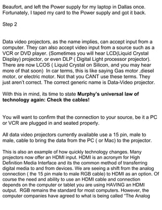 Beaufort, and left the Power supply for my laptop in Dallas once.
Fortunately, I taped my card to the Power supply and got it back.

Step 2


Data video projectors, as the name implies, can accept input from a
computer. They can also accept video input from a source such as a
VCR or DVD player. (Sometimes you will hear LCD(Liquid Crystal
Display) projector, or even DLP ( Digital Light processor projector).
There are now LCOS ( Liquid Crystal on Silicon, and you may hear
more of that soon) In car terms, this is like saying Gas motor ,diesel
motor, or electric motor. Not that you CANT use these terms. They
just aren’t correct. The correct generic name is Data-Video projector.

With this in mind, its time to state Murphy’s universal law of
technology again: Check the cables!


You will want to confirm that the connection to your source, be it a PC
or VCR are plugged in and seated properly.

All data video projectors currently available use a 15 pin, male to
male, cable to bring the data from the PC ( or Mac) to the projector.

This is also an example of how quickly technology changes. Many
projectors now offer an HDMI input. HDMI is an acronym for High
Definition Media Interface and its the common method of transferring
digital media to and from devices. We are seeing a shift from the analog
connection ( the 15 pin male to male RGB cable) to HDMI as an option. Of
course the need and ability to use an HDMI cable and connection
depends on the computer or tablet you are using HAVING an HDMI
output. RGB remains the standard for most computers. However, the
computer companies have agreed to what is being called “The Analog
 