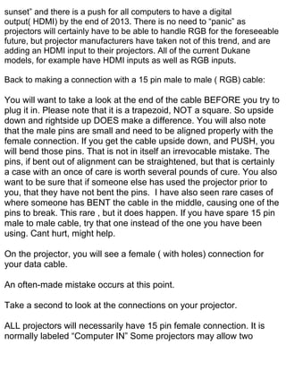 sunset” and there is a push for all computers to have a digital
output( HDMI) by the end of 2013. There is no need to “panic” as
projectors will certainly have to be able to handle RGB for the foreseeable
future, but projector manufacturers have taken not of this trend, and are
adding an HDMI input to their projectors. All of the current Dukane
models, for example have HDMI inputs as well as RGB inputs.

Back to making a connection with a 15 pin male to male ( RGB) cable:

You will want to take a look at the end of the cable BEFORE you try to
plug it in. Please note that it is a trapezoid, NOT a square. So upside
down and rightside up DOES make a difference. You will also note
that the male pins are small and need to be aligned properly with the
female connection. If you get the cable upside down, and PUSH, you
will bend those pins. That is not in itself an irrevocable mistake. The
pins, if bent out of alignment can be straightened, but that is certainly
a case with an once of care is worth several pounds of cure. You also
want to be sure that if someone else has used the projector prior to
you, that they have not bent the pins. I have also seen rare cases of
where someone has BENT the cable in the middle, causing one of the
pins to break. This rare , but it does happen. If you have spare 15 pin
male to male cable, try that one instead of the one you have been
using. Cant hurt, might help.

On the projector, you will see a female ( with holes) connection for
your data cable.

An often-made mistake occurs at this point.

Take a second to look at the connections on your projector.

ALL projectors will necessarily have 15 pin female connection. It is
normally labeled “Computer IN” Some projectors may allow two
 