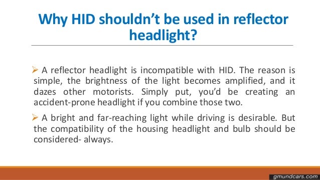 Why HID shouldn’t be used in reflector
headlight?
 A reflector headlight is incompatible with HID. The reason is
simple, the brightness of the light becomes amplified, and it
dazes other motorists. Simply put, you’d be creating an
accident-prone headlight if you combine those two.
 A bright and far-reaching light while driving is desirable. But
the compatibility of the housing headlight and bulb should be
considered- always.
 