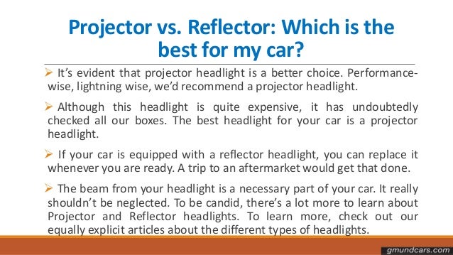 Projector vs. Reflector: Which is the
best for my car?
 It’s evident that projector headlight is a better choice. Performance-
wise, lightning wise, we’d recommend a projector headlight.
 Although this headlight is quite expensive, it has undoubtedly
checked all our boxes. The best headlight for your car is a projector
headlight.
 If your car is equipped with a reflector headlight, you can replace it
whenever you are ready. A trip to an aftermarket would get that done.
 The beam from your headlight is a necessary part of your car. It really
shouldn’t be neglected. To be candid, there’s a lot more to learn about
Projector and Reflector headlights. To learn more, check out our
equally explicit articles about the different types of headlights.
 