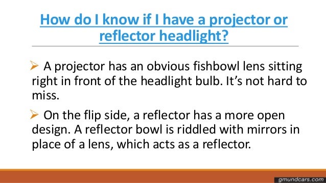 How do I know if I have a projector or
reflector headlight?
 A projector has an obvious fishbowl lens sitting
right in front of the headlight bulb. It’s not hard to
miss.
 On the flip side, a reflector has a more open
design. A reflector bowl is riddled with mirrors in
place of a lens, which acts as a reflector.
 