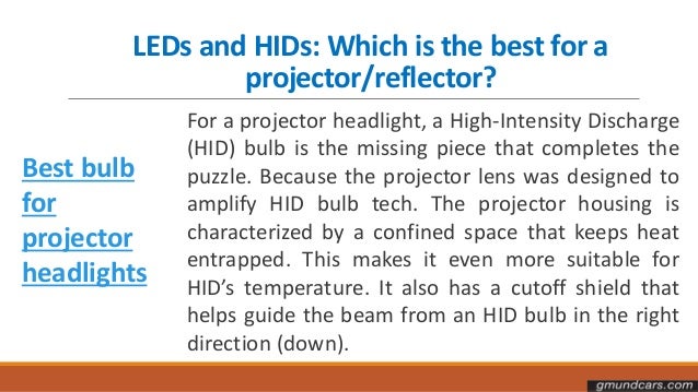 LEDs and HIDs: Which is the best for a
projector/reflector?
Best bulb
for
projector
headlights
For a projector headlight, a High-Intensity Discharge
(HID) bulb is the missing piece that completes the
puzzle. Because the projector lens was designed to
amplify HID bulb tech. The projector housing is
characterized by a confined space that keeps heat
entrapped. This makes it even more suitable for
HID’s temperature. It also has a cutoff shield that
helps guide the beam from an HID bulb in the right
direction (down).
 