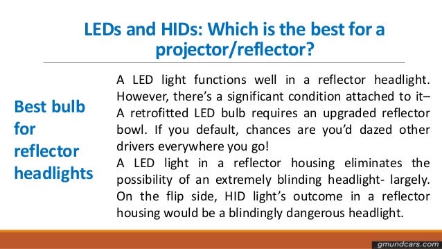 LEDs and HIDs: Which is the best for a
projector/reflector?
Best bulb
for
reflector
headlights
A LED light functions well in a reflector headlight.
However, there’s a significant condition attached to it–
A retrofitted LED bulb requires an upgraded reflector
bowl. If you default, chances are you’d dazed other
drivers everywhere you go!
A LED light in a reflector housing eliminates the
possibility of an extremely blinding headlight- largely.
On the flip side, HID light’s outcome in a reflector
housing would be a blindingly dangerous headlight.
 