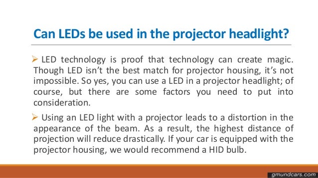 Can LEDs be used in the projector headlight?
 LED technology is proof that technology can create magic.
Though LED isn’t the best match for projector housing, it’s not
impossible. So yes, you can use a LED in a projector headlight; of
course, but there are some factors you need to put into
consideration.
 Using an LED light with a projector leads to a distortion in the
appearance of the beam. As a result, the highest distance of
projection will reduce drastically. If your car is equipped with the
projector housing, we would recommend a HID bulb.
 