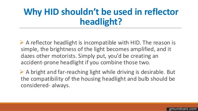 Why HID shouldn’t be used in reflector
headlight?
 A reflector headlight is incompatible with HID. The reason is
simple, the brightness of the light becomes amplified, and it
dazes other motorists. Simply put, you’d be creating an
accident-prone headlight if you combine those two.
 A bright and far-reaching light while driving is desirable. But
the compatibility of the housing headlight and bulb should be
considered- always.
 